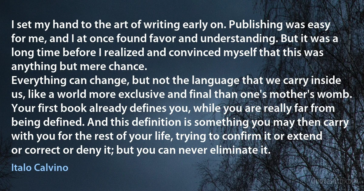 I set my hand to the art of writing early on. Publishing was easy for me, and I at once found favor and understanding. But it was a long time before I realized and convinced myself that this was anything but mere chance.
Everything can change, but not the language that we carry inside us, like a world more exclusive and final than one's mother's womb.
Your first book already defines you, while you are really far from being defined. And this definition is something you may then carry with you for the rest of your life, trying to confirm it or extend or correct or deny it; but you can never eliminate it. (Italo Calvino)