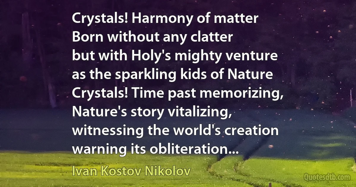 Crystals! Harmony of matter
Born without any clatter
but with Holy's mighty venture
as the sparkling kids of Nature
Crystals! Time past memorizing,
Nature's story vitalizing,
witnessing the world's creation
warning its obliteration... (Ivan Kostov Nikolov)