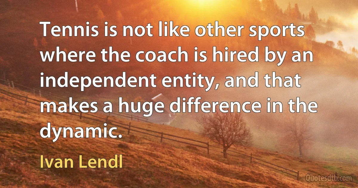 Tennis is not like other sports where the coach is hired by an independent entity, and that makes a huge difference in the dynamic. (Ivan Lendl)