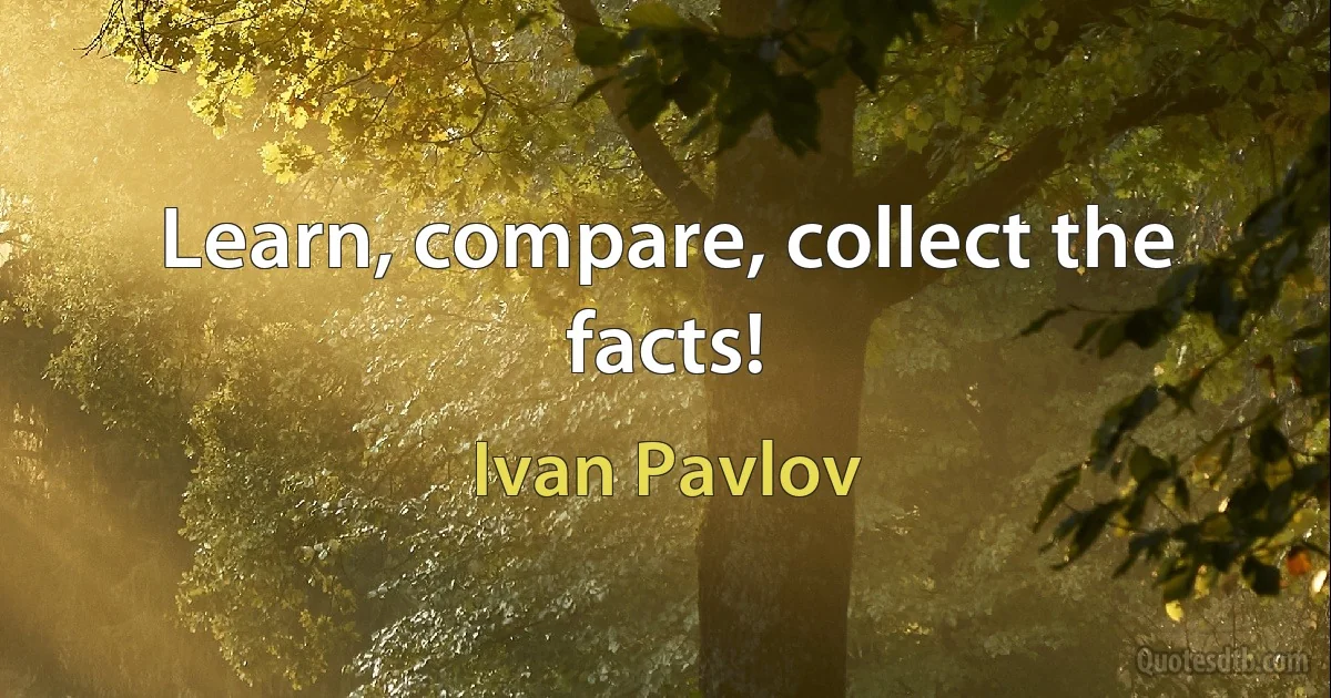 Learn, compare, collect the facts! (Ivan Pavlov)