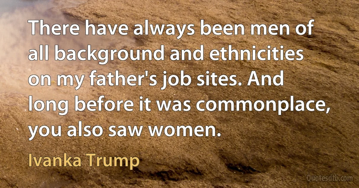 There have always been men of all background and ethnicities on my father's job sites. And long before it was commonplace, you also saw women. (Ivanka Trump)