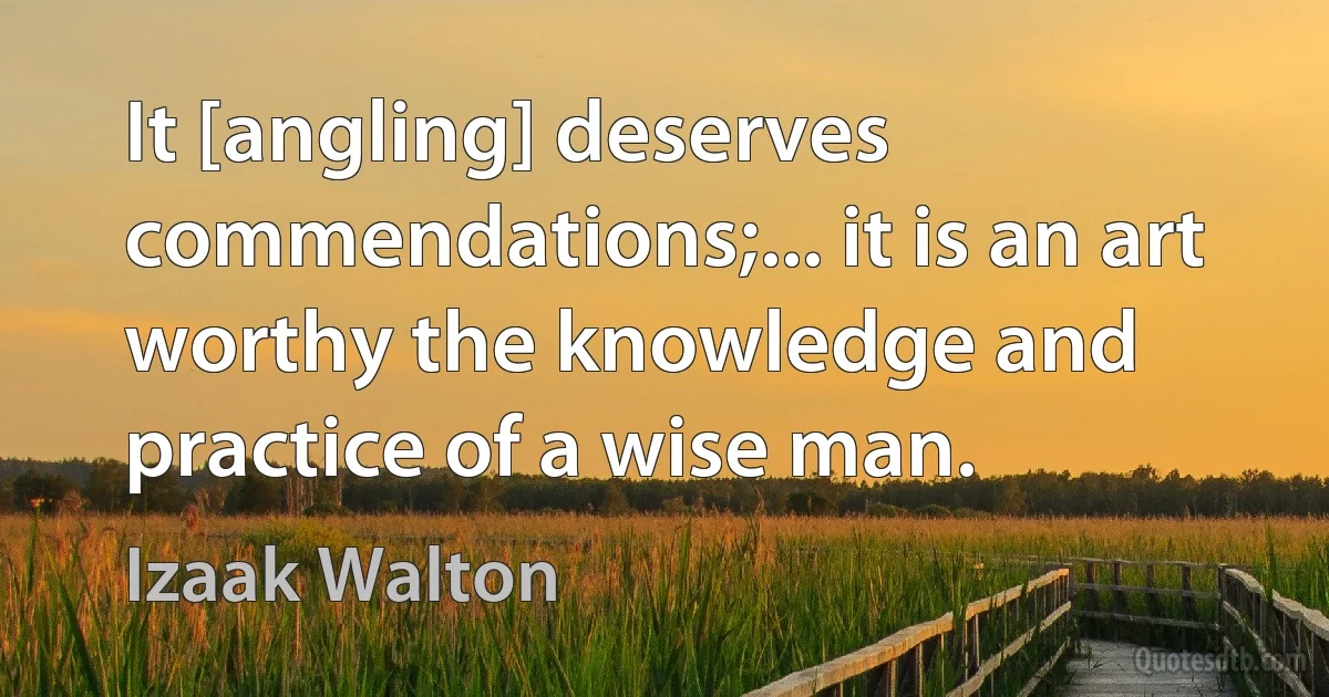 It [angling] deserves commendations;... it is an art worthy the knowledge and practice of a wise man. (Izaak Walton)