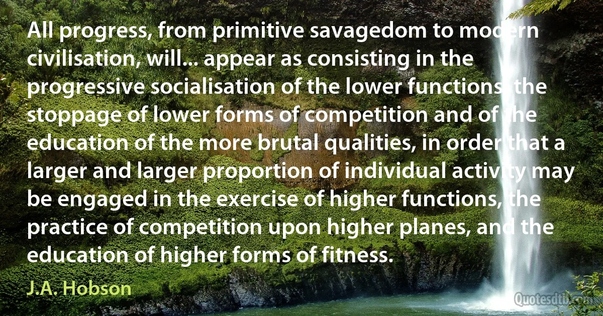 All progress, from primitive savagedom to modern civilisation, will... appear as consisting in the progressive socialisation of the lower functions, the stoppage of lower forms of competition and of the education of the more brutal qualities, in order that a larger and larger proportion of individual activity may be engaged in the exercise of higher functions, the practice of competition upon higher planes, and the education of higher forms of fitness. (J.A. Hobson)