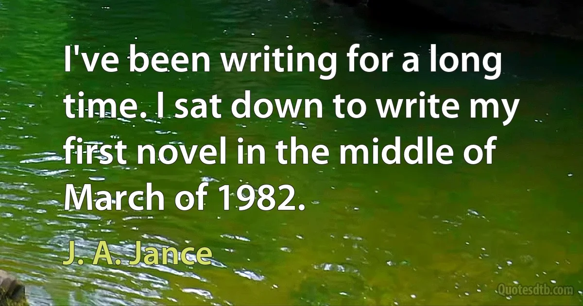 I've been writing for a long time. I sat down to write my first novel in the middle of March of 1982. (J. A. Jance)