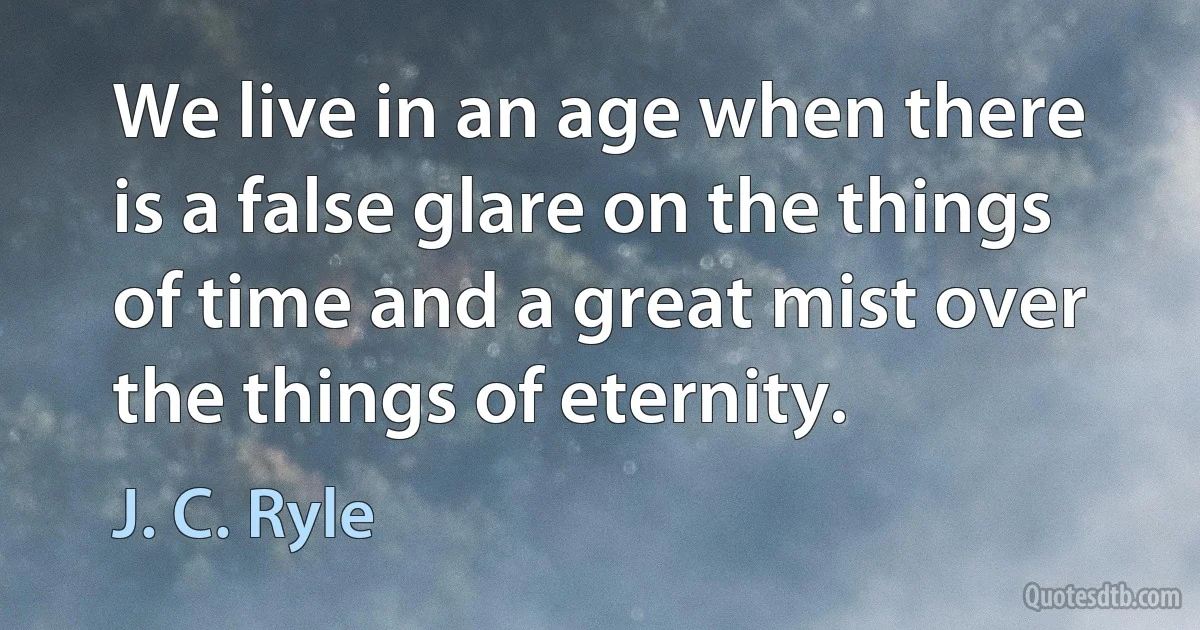 We live in an age when there is a false glare on the things of time and a great mist over the things of eternity. (J. C. Ryle)