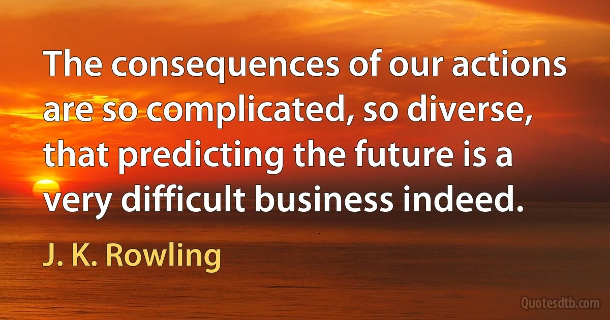 The consequences of our actions are so complicated, so diverse, that predicting the future is a very difficult business indeed. (J. K. Rowling)