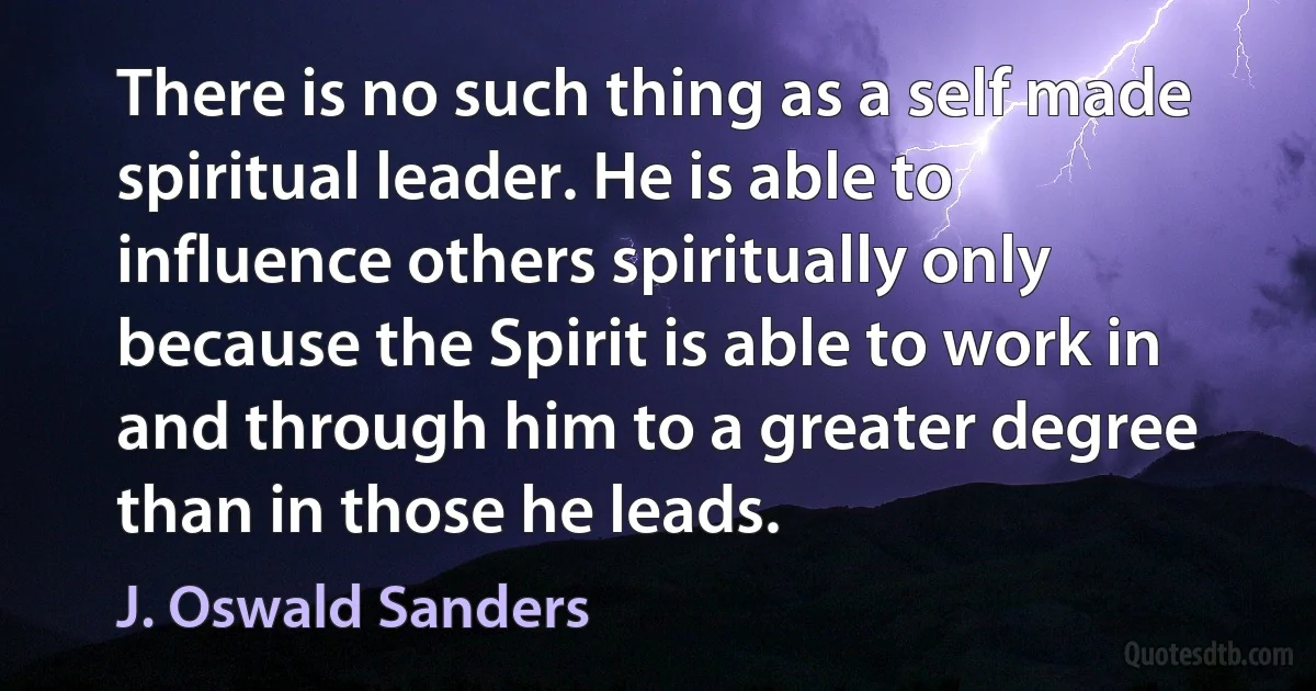 There is no such thing as a self made spiritual leader. He is able to influence others spiritually only because the Spirit is able to work in and through him to a greater degree than in those he leads. (J. Oswald Sanders)