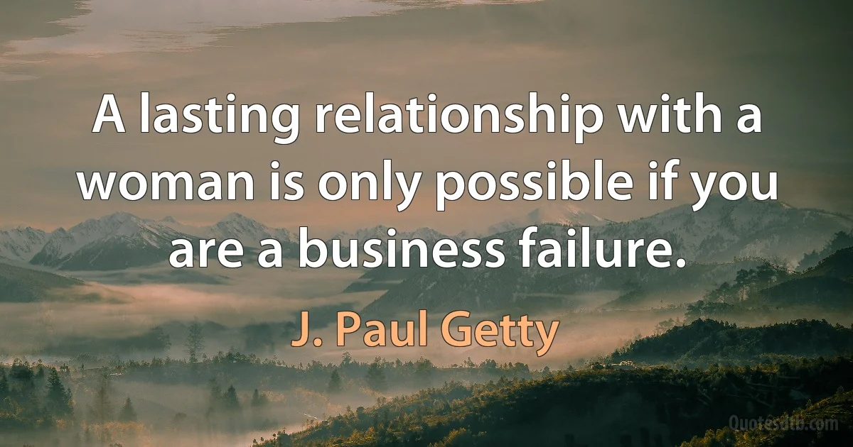 A lasting relationship with a woman is only possible if you are a business failure. (J. Paul Getty)