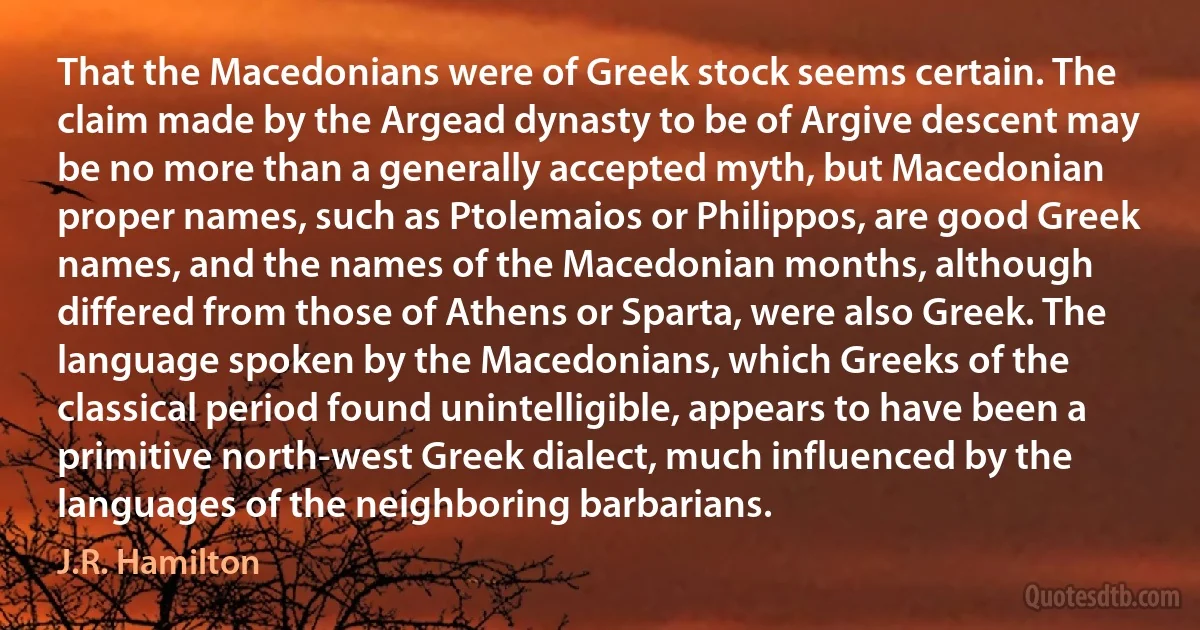 That the Macedonians were of Greek stock seems certain. The claim made by the Argead dynasty to be of Argive descent may be no more than a generally accepted myth, but Macedonian proper names, such as Ptolemaios or Philippos, are good Greek names, and the names of the Macedonian months, although differed from those of Athens or Sparta, were also Greek. The language spoken by the Macedonians, which Greeks of the classical period found unintelligible, appears to have been a primitive north-west Greek dialect, much influenced by the languages of the neighboring barbarians. (J.R. Hamilton)