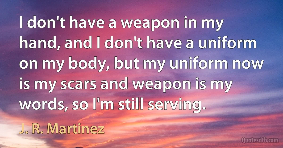 I don't have a weapon in my hand, and I don't have a uniform on my body, but my uniform now is my scars and weapon is my words, so I'm still serving. (J. R. Martinez)