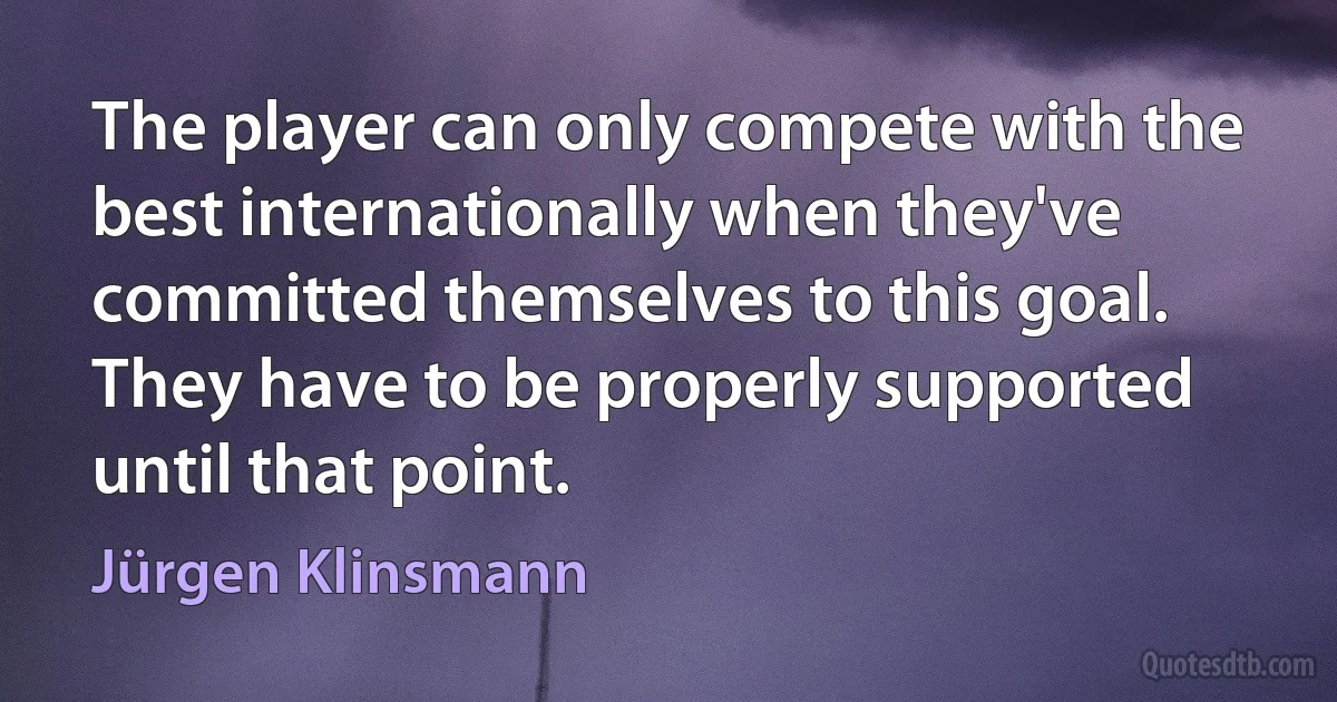 The player can only compete with the best internationally when they've committed themselves to this goal. They have to be properly supported until that point. (Jürgen Klinsmann)