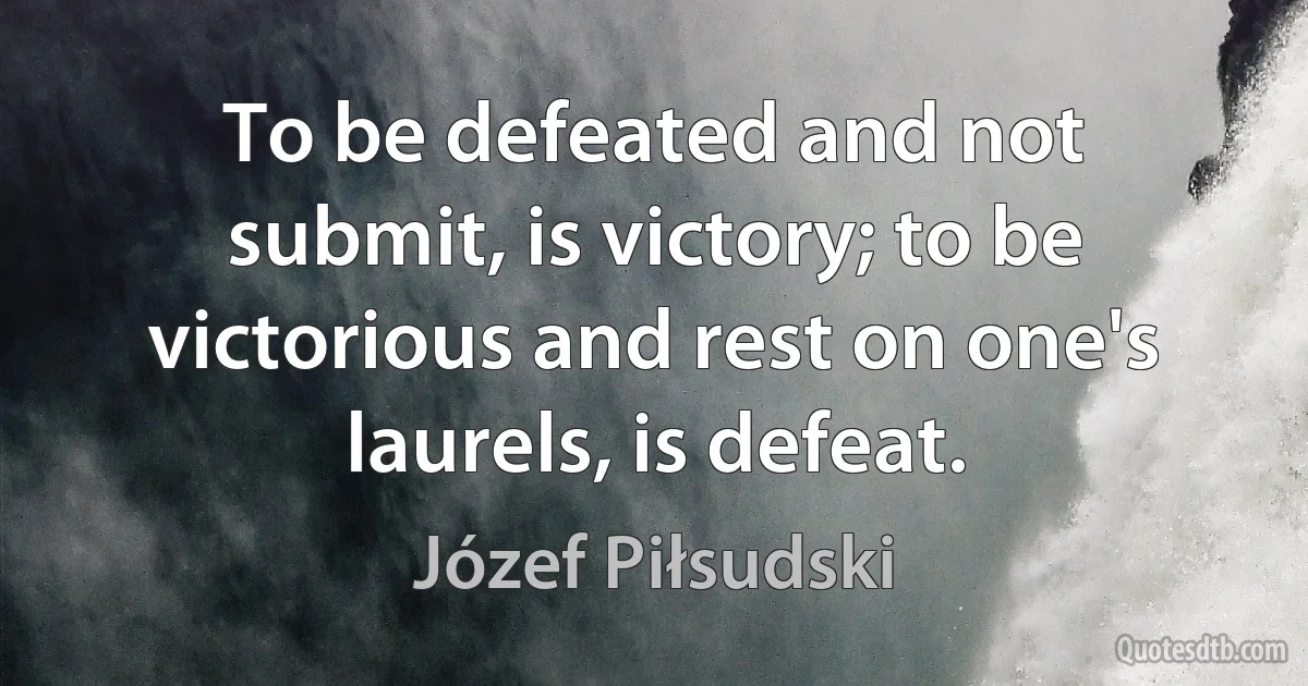 To be defeated and not submit, is victory; to be victorious and rest on one's laurels, is defeat. (Józef Piłsudski)