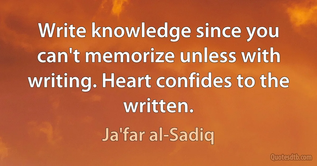 Write knowledge since you can't memorize unless with writing. Heart confides to the written. (Ja'far al-Sadiq)