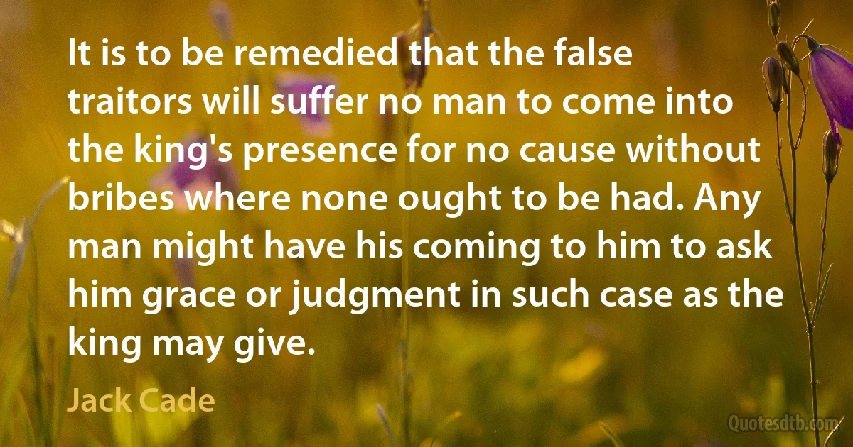 It is to be remedied that the false traitors will suffer no man to come into the king's presence for no cause without bribes where none ought to be had. Any man might have his coming to him to ask him grace or judgment in such case as the king may give. (Jack Cade)