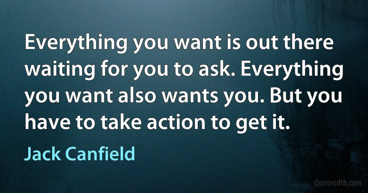 Everything you want is out there waiting for you to ask. Everything you want also wants you. But you have to take action to get it. (Jack Canfield)