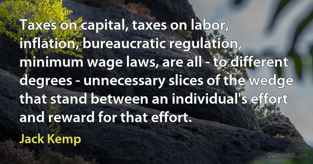 Taxes on capital, taxes on labor, inflation, bureaucratic regulation, minimum wage laws, are all - to different degrees - unnecessary slices of the wedge that stand between an individual's effort and reward for that effort. (Jack Kemp)