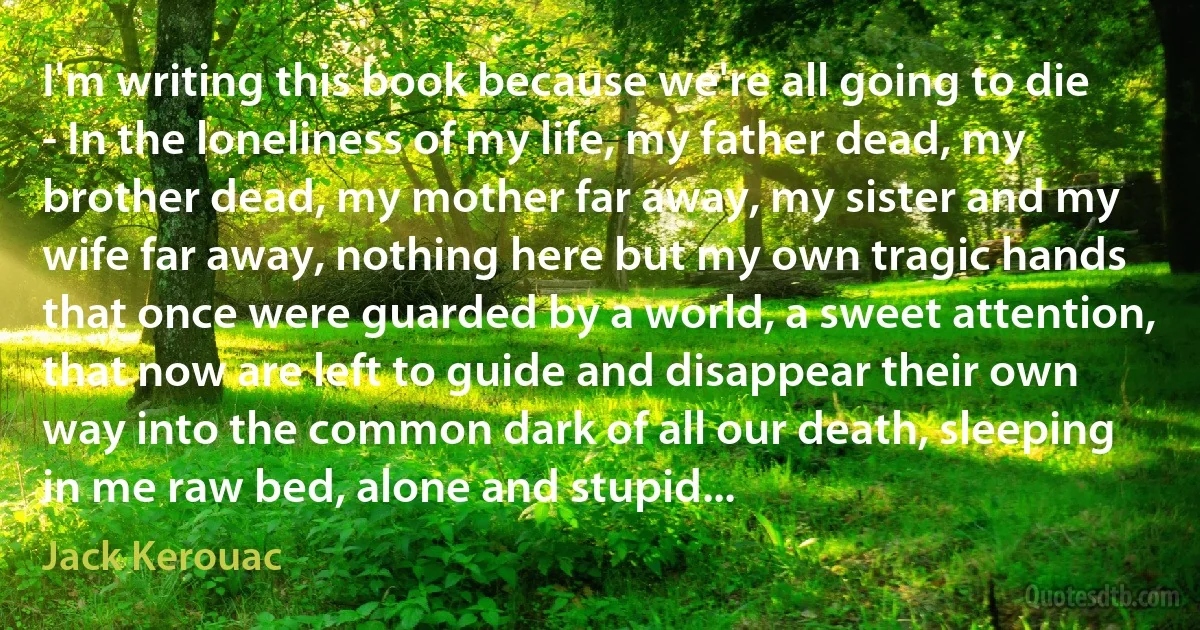 I'm writing this book because we're all going to die - In the loneliness of my life, my father dead, my brother dead, my mother far away, my sister and my wife far away, nothing here but my own tragic hands that once were guarded by a world, a sweet attention, that now are left to guide and disappear their own way into the common dark of all our death, sleeping in me raw bed, alone and stupid... (Jack Kerouac)