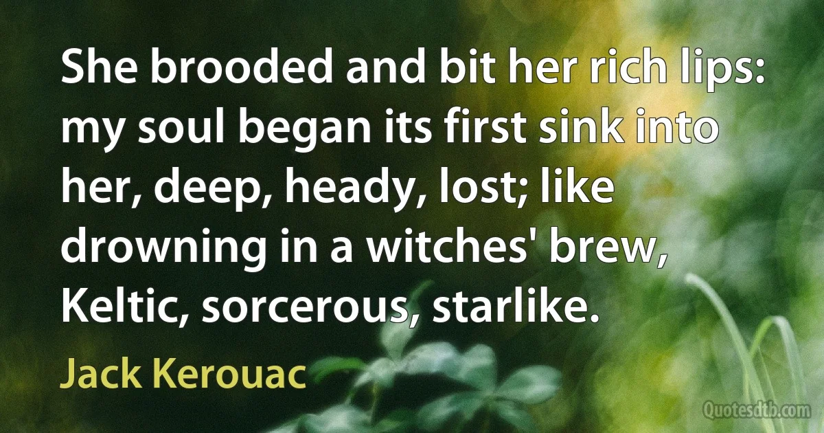 She brooded and bit her rich lips: my soul began its first sink into her, deep, heady, lost; like drowning in a witches' brew, Keltic, sorcerous, starlike. (Jack Kerouac)