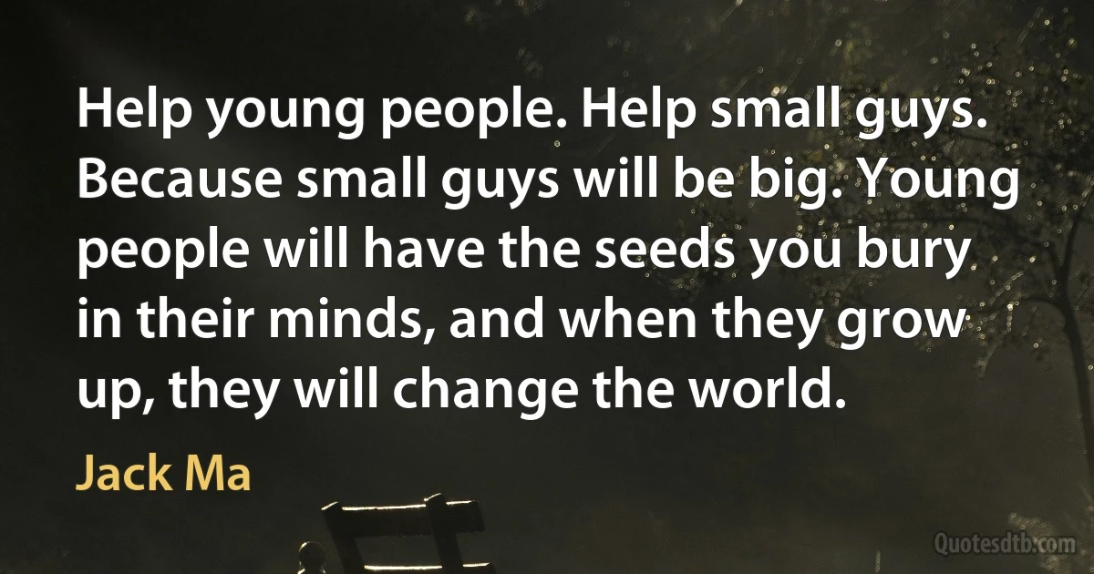 Help young people. Help small guys. Because small guys will be big. Young people will have the seeds you bury in their minds, and when they grow up, they will change the world. (Jack Ma)