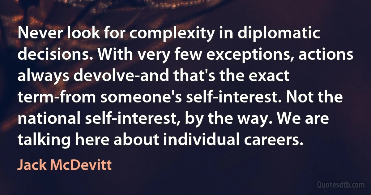 Never look for complexity in diplomatic decisions. With very few exceptions, actions always devolve-and that's the exact term-from someone's self-interest. Not the national self-interest, by the way. We are talking here about individual careers. (Jack McDevitt)