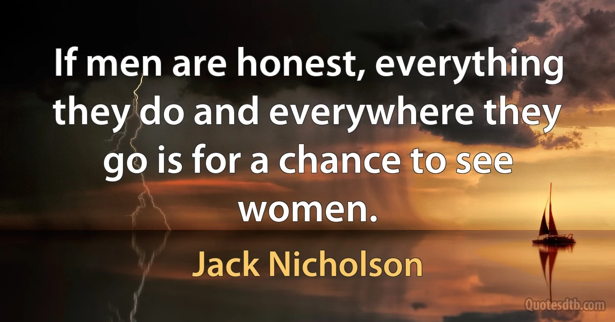 If men are honest, everything they do and everywhere they go is for a chance to see women. (Jack Nicholson)