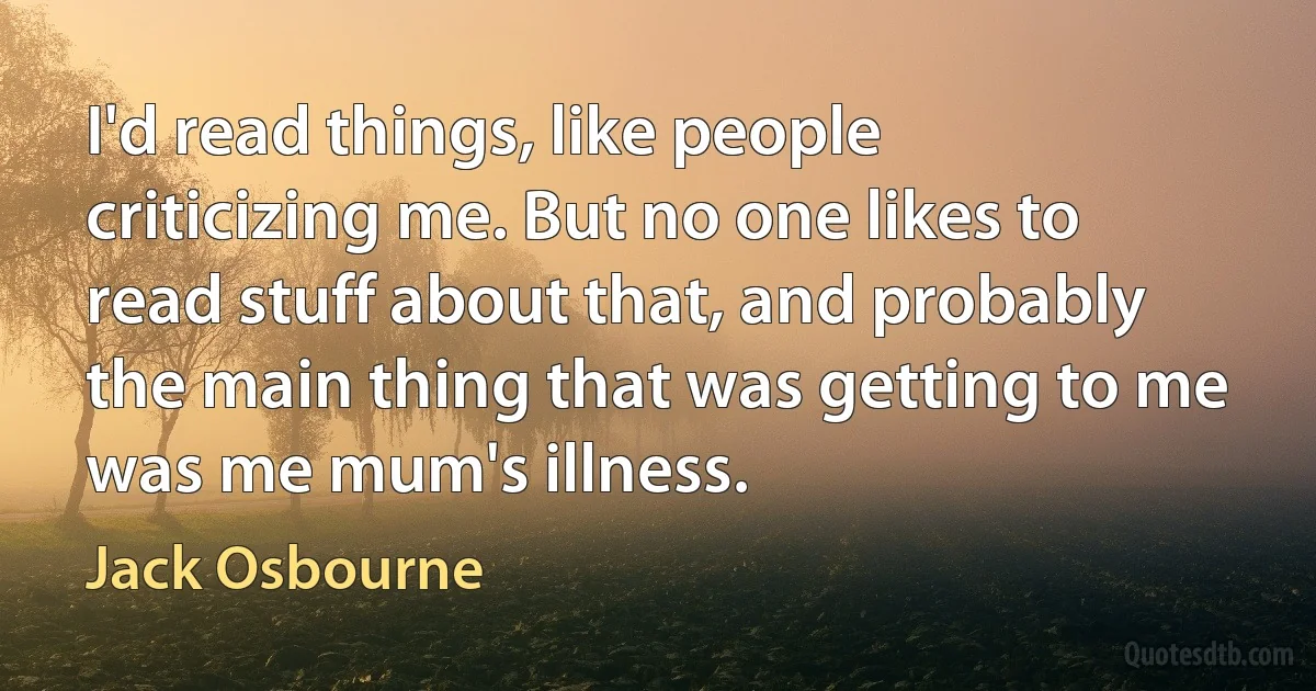 I'd read things, like people criticizing me. But no one likes to read stuff about that, and probably the main thing that was getting to me was me mum's illness. (Jack Osbourne)