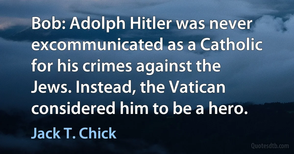 Bob: Adolph Hitler was never excommunicated as a Catholic for his crimes against the Jews. Instead, the Vatican considered him to be a hero. (Jack T. Chick)