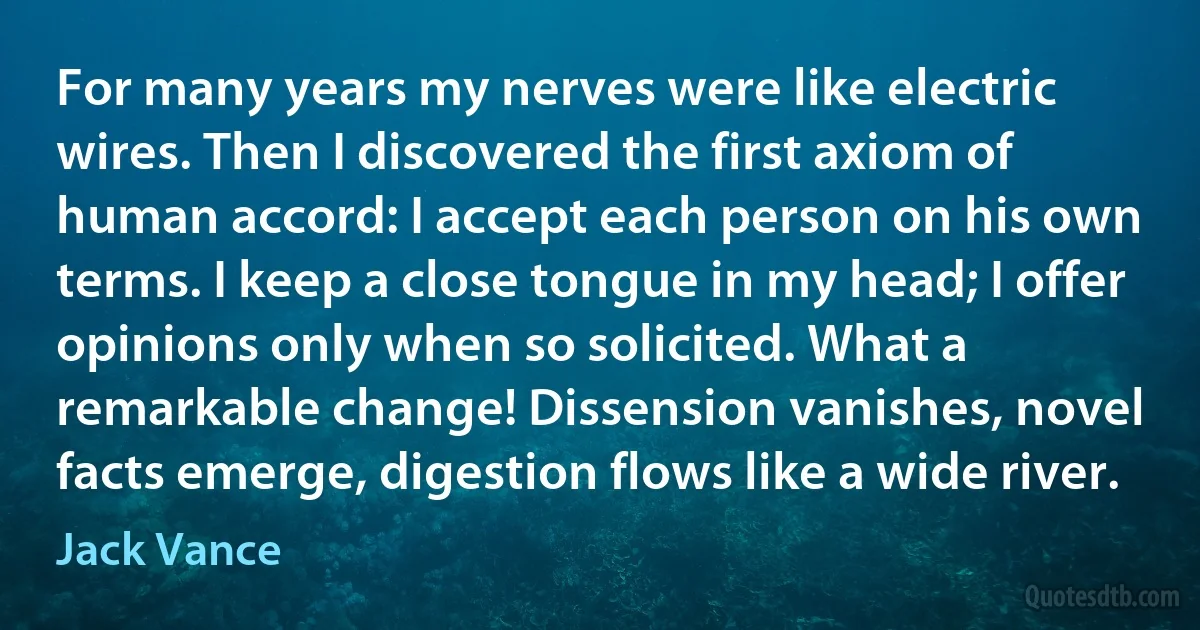 For many years my nerves were like electric wires. Then I discovered the first axiom of human accord: I accept each person on his own terms. I keep a close tongue in my head; I offer opinions only when so solicited. What a remarkable change! Dissension vanishes, novel facts emerge, digestion flows like a wide river. (Jack Vance)