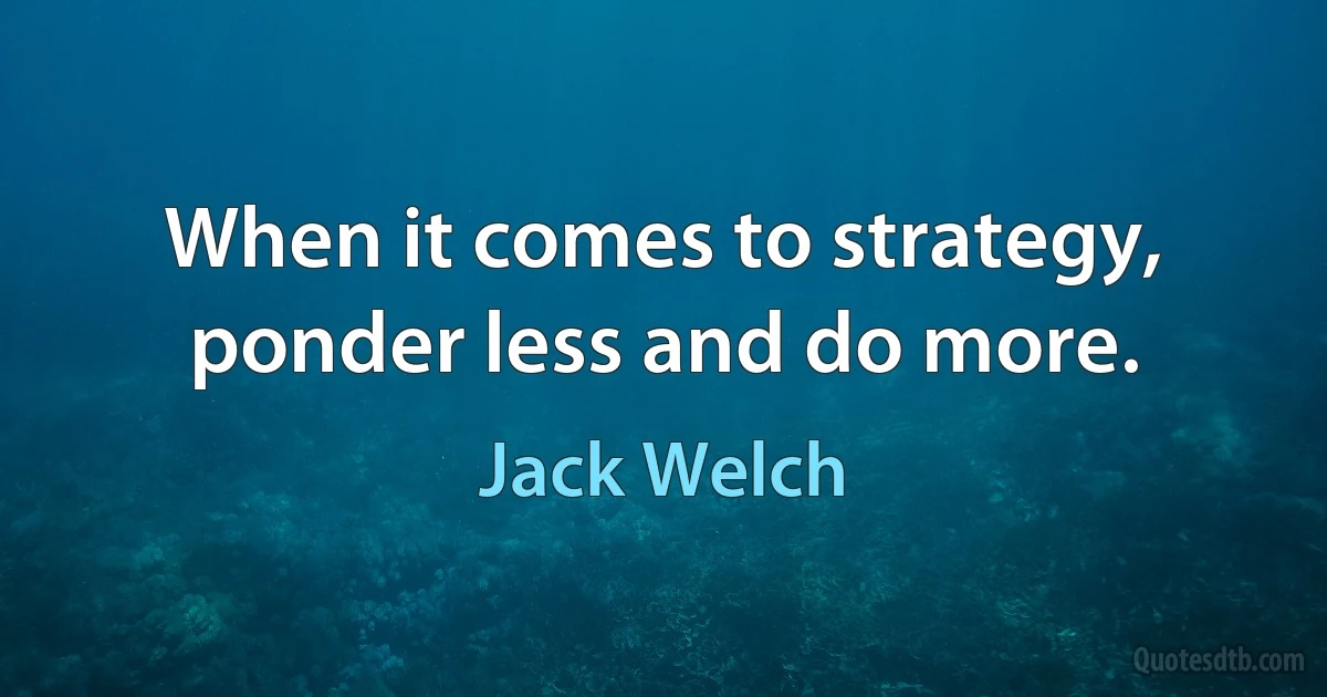 When it comes to strategy, ponder less and do more. (Jack Welch)