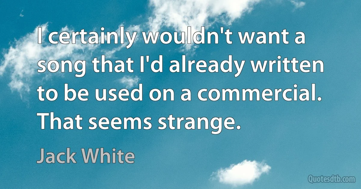 I certainly wouldn't want a song that I'd already written to be used on a commercial. That seems strange. (Jack White)