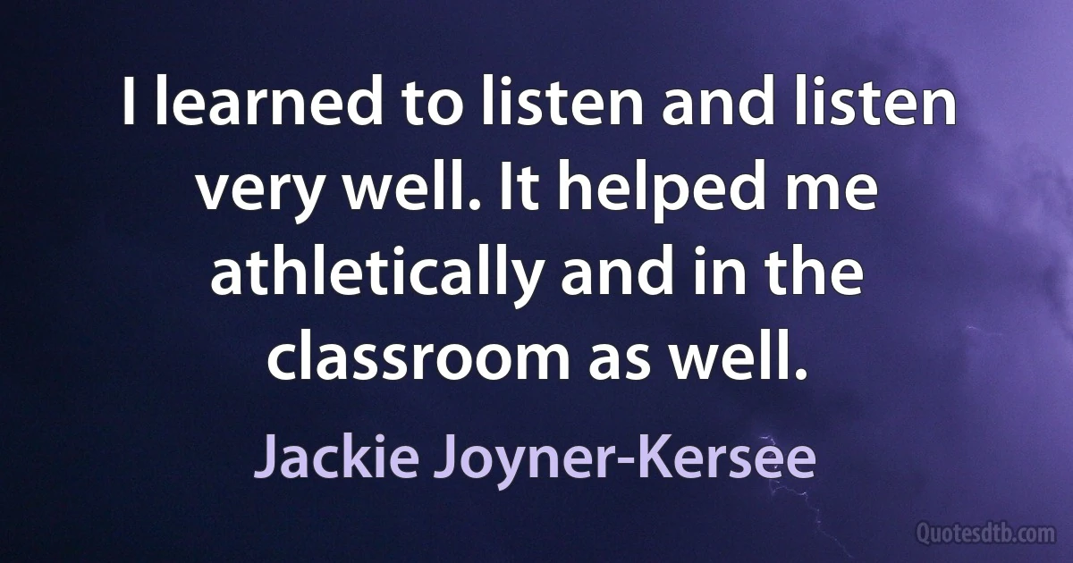 I learned to listen and listen very well. It helped me athletically and in the classroom as well. (Jackie Joyner-Kersee)