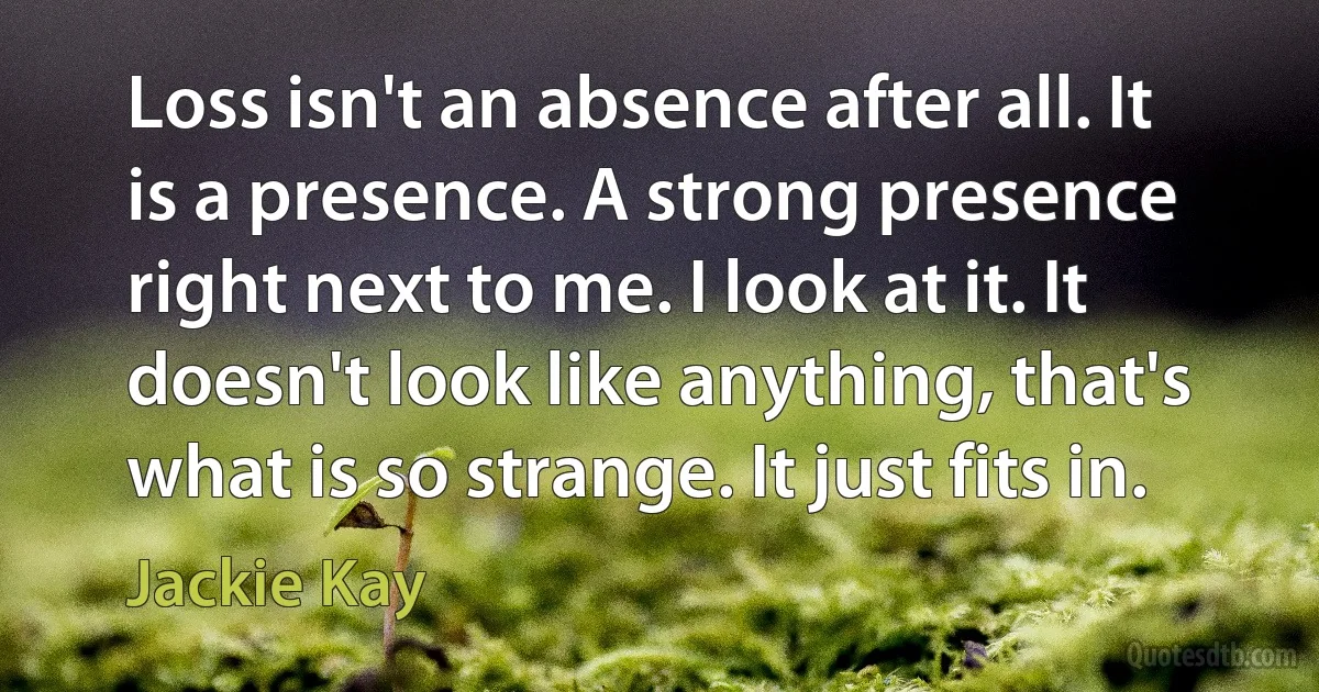 Loss isn't an absence after all. It is a presence. A strong presence right next to me. I look at it. It doesn't look like anything, that's what is so strange. It just fits in. (Jackie Kay)