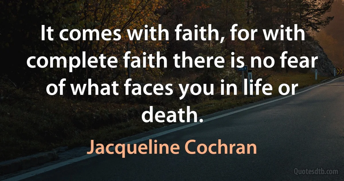 It comes with faith, for with complete faith there is no fear of what faces you in life or death. (Jacqueline Cochran)