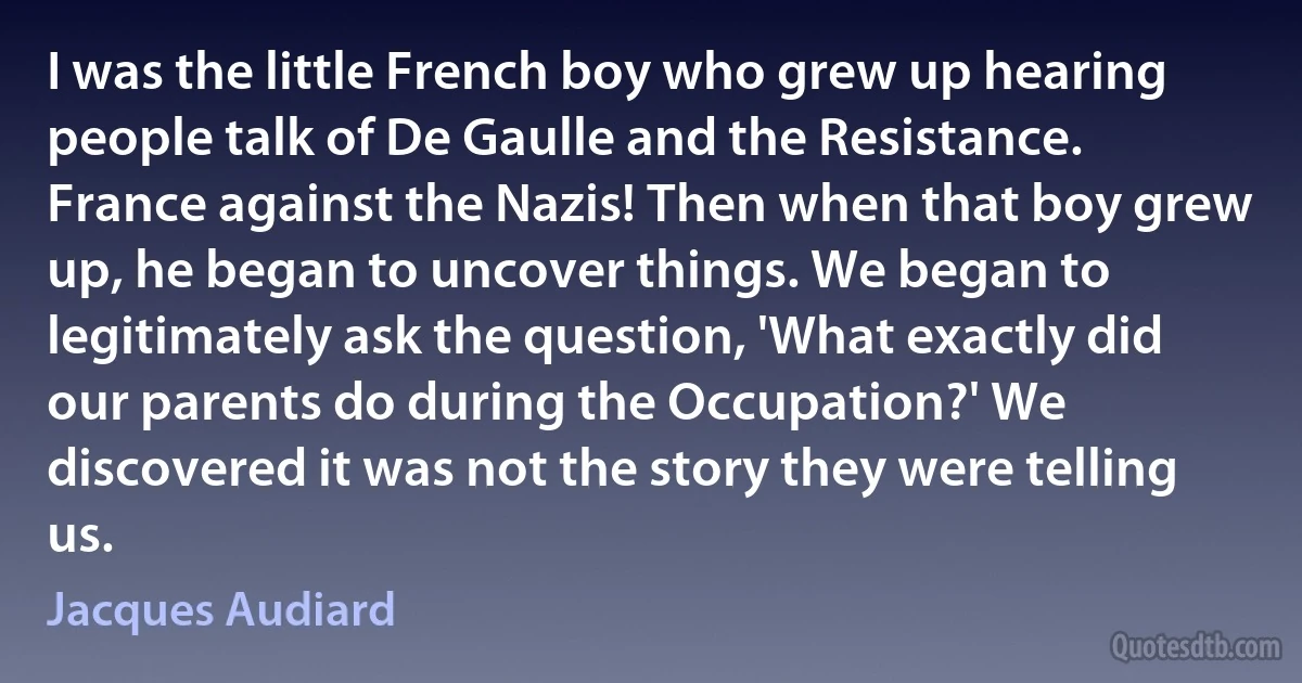 I was the little French boy who grew up hearing people talk of De Gaulle and the Resistance. France against the Nazis! Then when that boy grew up, he began to uncover things. We began to legitimately ask the question, 'What exactly did our parents do during the Occupation?' We discovered it was not the story they were telling us. (Jacques Audiard)