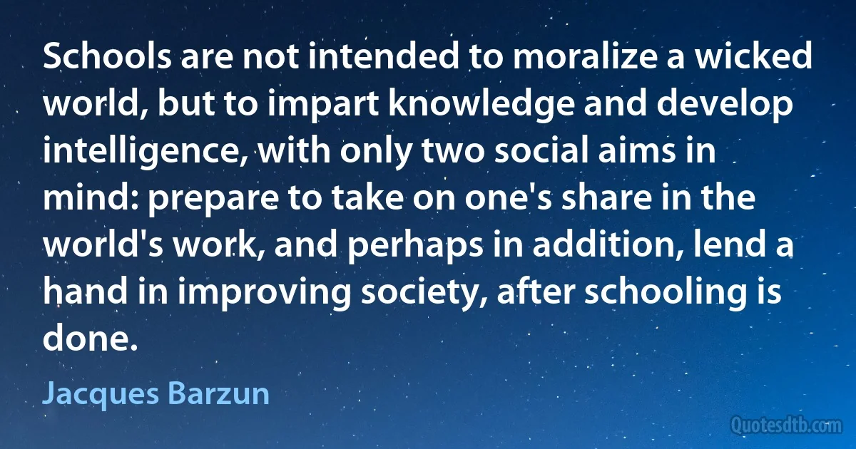 Schools are not intended to moralize a wicked world, but to impart knowledge and develop intelligence, with only two social aims in mind: prepare to take on one's share in the world's work, and perhaps in addition, lend a hand in improving society, after schooling is done. (Jacques Barzun)