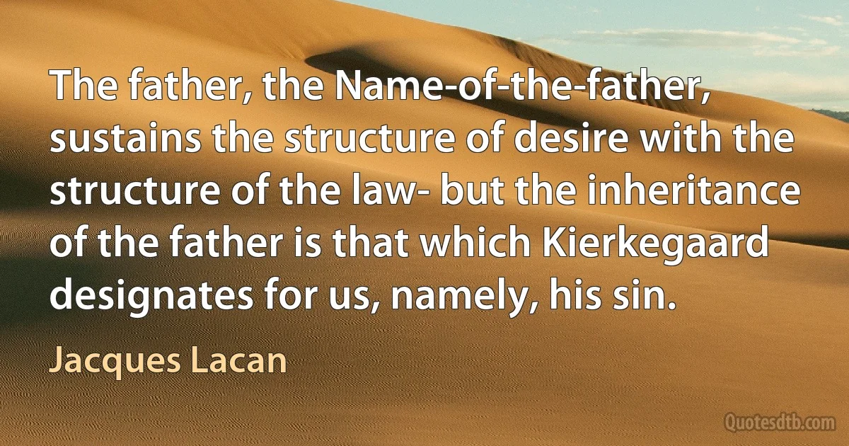 The father, the Name-of-the-father, sustains the structure of desire with the structure of the law- but the inheritance of the father is that which Kierkegaard designates for us, namely, his sin. (Jacques Lacan)