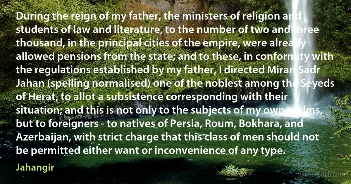 During the reign of my father, the ministers of religion and students of law and literature, to the number of two and three thousand, in the principal cities of the empire, were already allowed pensions from the state; and to these, in conformity with the regulations established by my father, I directed Miran Sadr Jahan (spelling normalised) one of the noblest among the Seyeds of Herat, to allot a subsistence corresponding with their situation; and this is not only to the subjects of my own realms, but to foreigners - to natives of Persia, Roum, Bokhara, and Azerbaijan, with strict charge that this class of men should not be permitted either want or inconvenience of any type. (Jahangir)