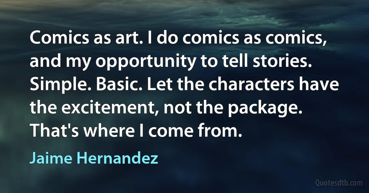 Comics as art. I do comics as comics, and my opportunity to tell stories. Simple. Basic. Let the characters have the excitement, not the package. That's where I come from. (Jaime Hernandez)