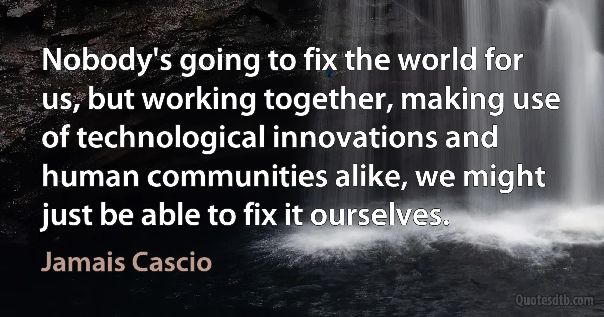 Nobody's going to fix the world for us, but working together, making use of technological innovations and human communities alike, we might just be able to fix it ourselves. (Jamais Cascio)