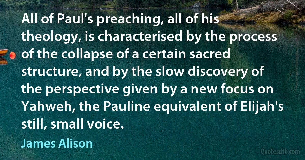 All of Paul's preaching, all of his theology, is characterised by the process of the collapse of a certain sacred structure, and by the slow discovery of the perspective given by a new focus on Yahweh, the Pauline equivalent of Elijah's still, small voice. (James Alison)