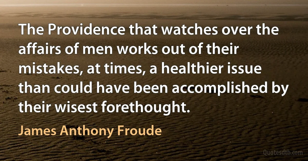 The Providence that watches over the affairs of men works out of their mistakes, at times, a healthier issue than could have been accomplished by their wisest forethought. (James Anthony Froude)