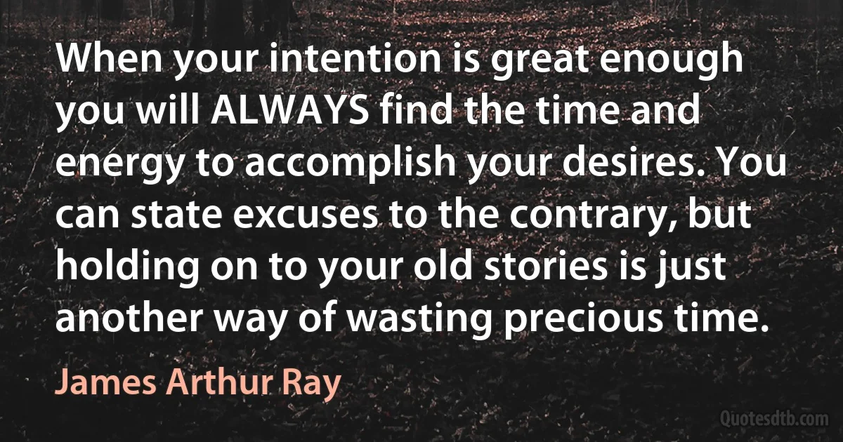 When your intention is great enough you will ALWAYS find the time and energy to accomplish your desires. You can state excuses to the contrary, but holding on to your old stories is just another way of wasting precious time. (James Arthur Ray)