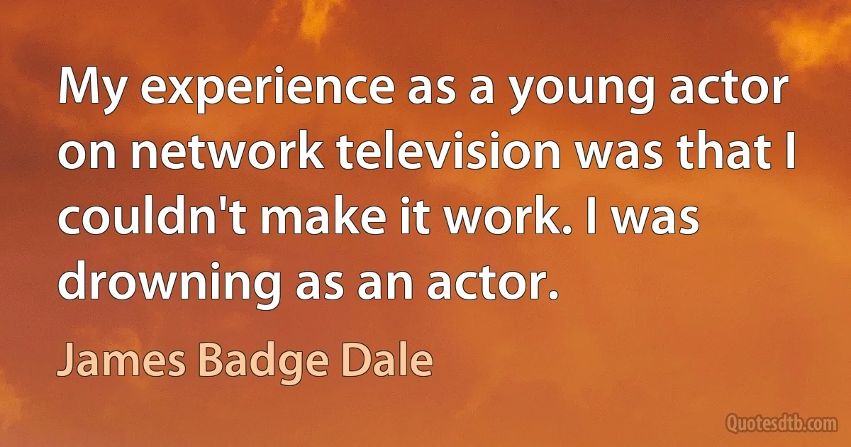 My experience as a young actor on network television was that I couldn't make it work. I was drowning as an actor. (James Badge Dale)