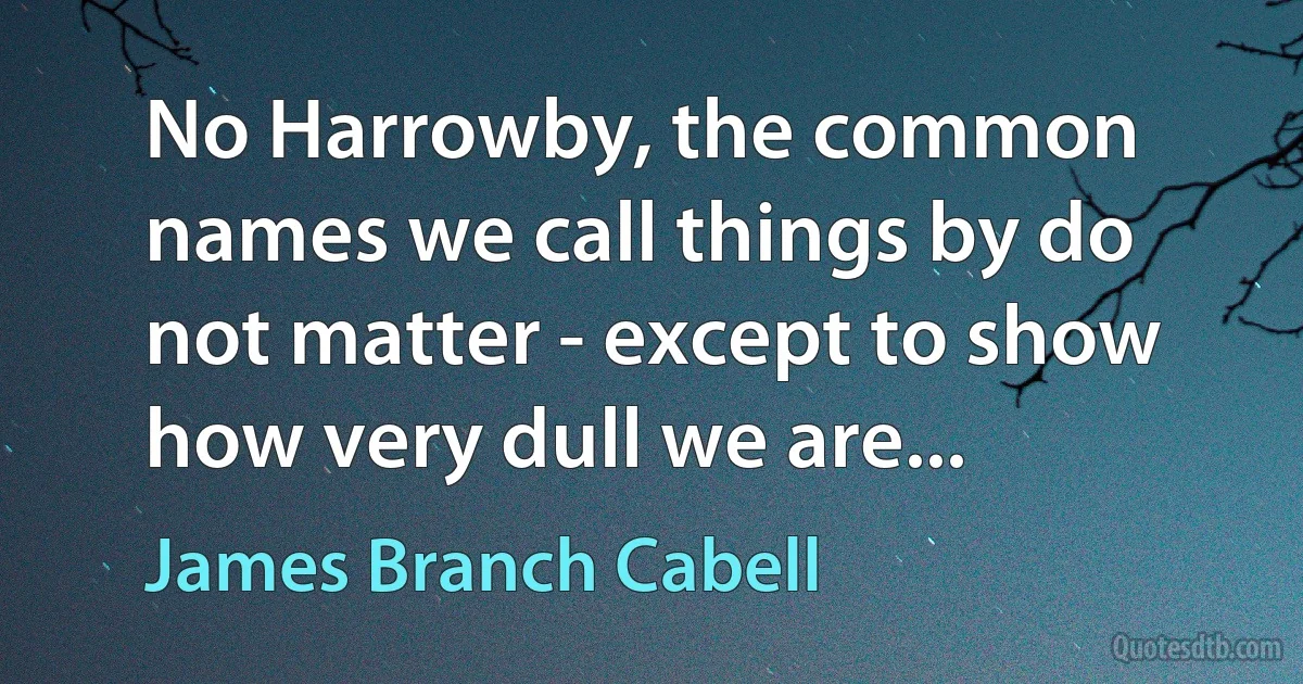 No Harrowby, the common names we call things by do not matter - except to show how very dull we are... (James Branch Cabell)