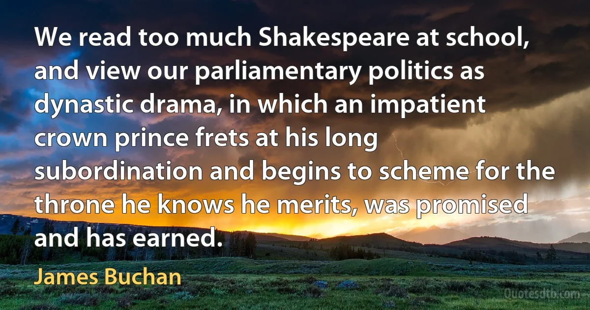 We read too much Shakespeare at school, and view our parliamentary politics as dynastic drama, in which an impatient crown prince frets at his long subordination and begins to scheme for the throne he knows he merits, was promised and has earned. (James Buchan)