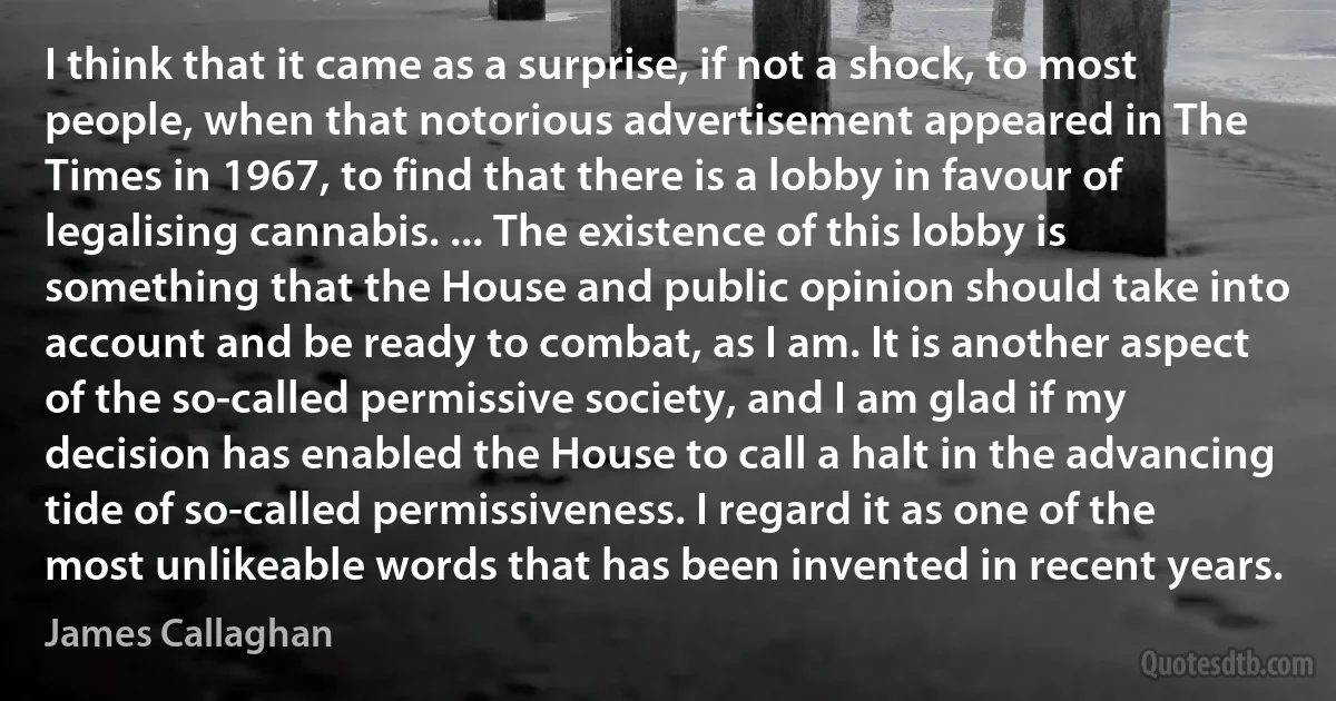 I think that it came as a surprise, if not a shock, to most people, when that notorious advertisement appeared in The Times in 1967, to find that there is a lobby in favour of legalising cannabis. ... The existence of this lobby is something that the House and public opinion should take into account and be ready to combat, as I am. It is another aspect of the so-called permissive society, and I am glad if my decision has enabled the House to call a halt in the advancing tide of so-called permissiveness. I regard it as one of the most unlikeable words that has been invented in recent years. (James Callaghan)