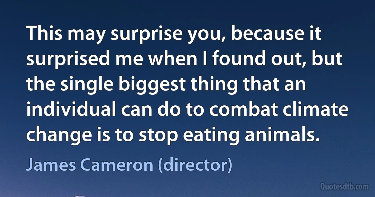 This may surprise you, because it surprised me when I found out, but the single biggest thing that an individual can do to combat climate change is to stop eating animals. (James Cameron (director))