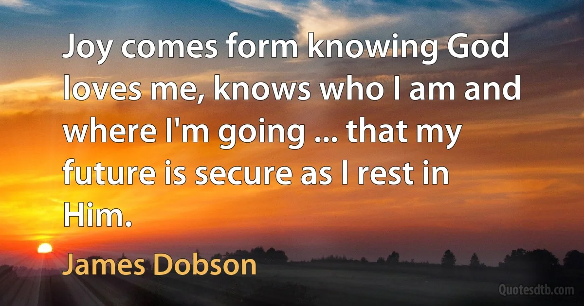 Joy comes form knowing God loves me, knows who I am and where I'm going ... that my future is secure as I rest in Him. (James Dobson)