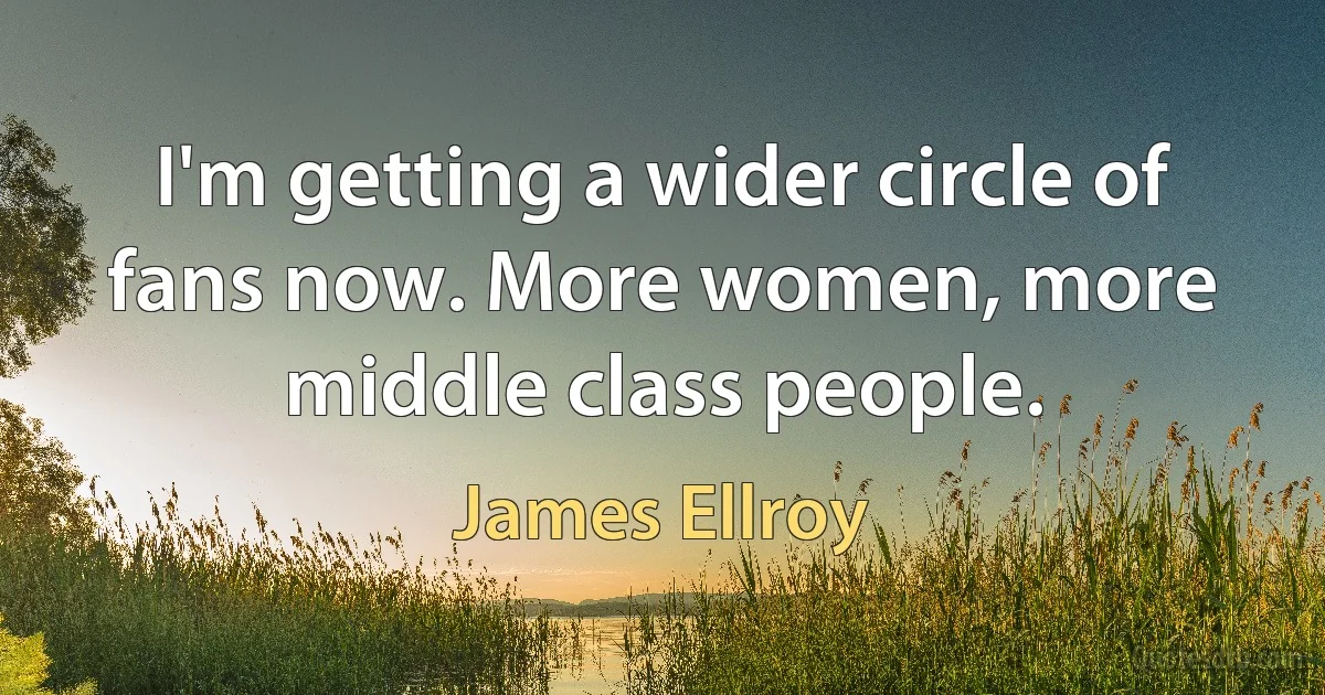 I'm getting a wider circle of fans now. More women, more middle class people. (James Ellroy)