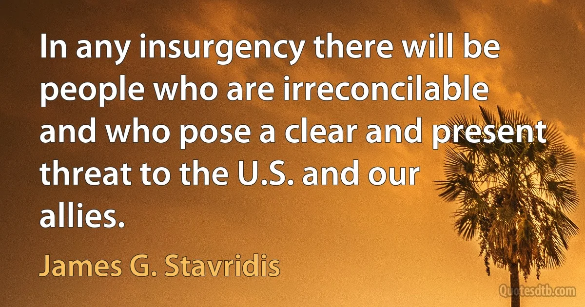 In any insurgency there will be people who are irreconcilable and who pose a clear and present threat to the U.S. and our allies. (James G. Stavridis)